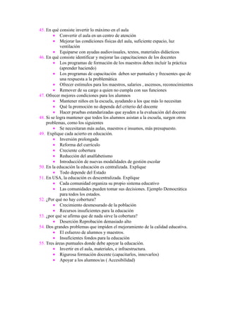 45. En qué consiste invertir lo máximo en el aula
        • Convertir el aula en un centro de atención
        • Mejorar las condiciones físicas del aula, suficiente espacio, luz
            ventilación
        • Equiparse con ayudas audiovisuales, textos, materiales didácticos
46. En qué consiste identificar y mejorar las capacitaciones de los docentes
        • Los programas de formación de los maestros deben incluir la práctica
            (aprender haciendo)
        • Los programas de capacitación deben ser puntuales y frecuentes que de
            una respuesta a la problemática
        • Ofrecer estímulos para los maestros, salarios , ascensos, reconocimientos
        • Remover de su cargo a quien no cumpla con sus funciones
47. Ofrecer mejores condiciones para los alumnos
        • Mantener niños en la escuela, ayudando a los que más lo necesitan
        • Qué la promoción no dependa del criterio del docente
        • Hacer pruebas estandarizadas que ayuden a la evaluación del docente
48. Si se logra mantener que todos los alumnos asistan a la escuela, surgen otros
    problemas, como los siguientes
        • Se necesitaran más aulas, maestros e insumos, más presupuesto.
49. Explique cada acierto en educación.
        • Inversión prolongada
        • Reforma del currículo
        • Creciente cobertura
        • Reducción del analfabetismo
        • Introducción de nuevas modalidades de gestión escolar
50. En la educación la educación es centralizada. Explique
        • Todo depende del Estado
51. En USA, la educación es descentralizada. Explique
        • Cada comunidad organiza su propio sistema educativo
        • Las comunidades pueden tomar sus decisiones. Ejemplo Democrática
            para todos los estados.
52. ¿Por qué no hay cobertura?
        • Crecimiento desmesurado de la población
        • Recursos insuficientes para la educación
53. ¿por qué se afirma que de nada sirve la cobertura?
        • Deserción Reprobación demasiado alto
54. Dos grandes problemas que impiden el mejoramiento de la calidad educativa.
        • El esfuerzo de alumnos y maestros.
        • Insuficientes fondos para la educación
55. Tres áreas puntuales donde debe apoyar la educación.
        • Invertir en el aula, materiales, e infraestructura.
        • Rigurosa formación docente (capacitarlos, innovarlos)
        • Apoyar a los alumnos/as ( Accesibilidad)
 