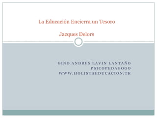 La Educación Encierra un Tesoro

        Jacques Delors




       GINO ANDRES LAVIN LANTAÑO
                  PSICOPEDAGOGO
       WWW.HOLISTAEDUCACION.TK
 