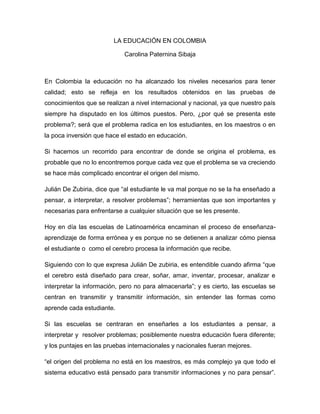 LA EDUCACIÓN EN COLOMBIA
Carolina Paternina Sibaja
En Colombia la educación no ha alcanzado los niveles necesarios para tener
calidad; esto se refleja en los resultados obtenidos en las pruebas de
conocimientos que se realizan a nivel internacional y nacional, ya que nuestro país
siempre ha disputado en los últimos puestos. Pero, ¿por qué se presenta este
problema?; será que el problema radica en los estudiantes, en los maestros o en
la poca inversión que hace el estado en educación.
Si hacemos un recorrido para encontrar de donde se origina el problema, es
probable que no lo encontremos porque cada vez que el problema se va creciendo
se hace más complicado encontrar el origen del mismo.
Julián De Zubiria, dice que “al estudiante le va mal porque no se la ha enseñado a
pensar, a interpretar, a resolver problemas”; herramientas que son importantes y
necesarias para enfrentarse a cualquier situación que se les presente.
Hoy en día las escuelas de Latinoamérica encaminan el proceso de enseñanza-
aprendizaje de forma errónea y es porque no se detienen a analizar cómo piensa
el estudiante o como el cerebro procesa la información que recibe.
Siguiendo con lo que expresa Julián De zubiria, es entendible cuando afirma “que
el cerebro está diseñado para crear, soñar, amar, inventar, procesar, analizar e
interpretar la información, pero no para almacenarla”; y es cierto, las escuelas se
centran en transmitir y transmitir información, sin entender las formas como
aprende cada estudiante.
Si las escuelas se centraran en enseñarles a los estudiantes a pensar, a
interpretar y resolver problemas; posiblemente nuestra educación fuera diferente;
y los puntajes en las pruebas internacionales y nacionales fueran mejores.
“el origen del problema no está en los maestros, es más complejo ya que todo el
sistema educativo está pensado para transmitir informaciones y no para pensar”.
 