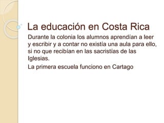 La educación en Costa Rica
Durante la colonia los alumnos aprendían a leer
y escribir y a contar no existía una aula para ello,
si no que recibían en las sacristías de las
Iglesias.
La primera escuela funciono en Cartago
 