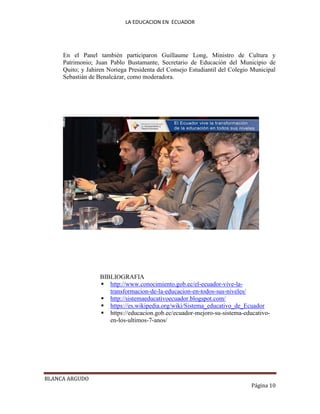 LA EDUCACION EN ECUADOR
BLANCA ARGUDO
Página 10
En el Panel también participaron Guillaume Long, Ministro de Cultura y
Patrimonio; Juan Pablo Bustamante, Secretario de Educación del Municipio de
Quito; y Jahiren Noriega Presidenta del Consejo Estudiantil del Colegio Municipal
Sebastián de Benalcázar, como moderadora.
BIBLIOGRAFIA
 http://www.conocimiento.gob.ec/el-ecuador-vive-la-
transformacion-de-la-educacion-en-todos-sus-niveles/
 http://sistemaeducativoecuador.blogspot.com/
 https://es.wikipedia.org/wiki/Sistema_educativo_de_Ecuador
 https://educacion.gob.ec/ecuador-mejoro-su-sistema-educativo-
en-los-ultimos-7-anos/
 