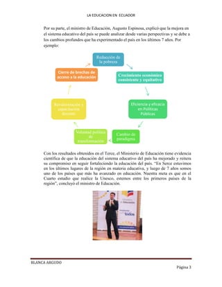LA EDUCACION EN ECUADOR
BLANCA ARGUDO
Página 3
Por su parte, el ministro de Educación, Augusto Espinosa, explicó que la mejora en
el sistema educativo del país se puede analizar desde varias perspectivas y se debe a
los cambios profundos que ha experimentado el país en los últimos 7 años. Por
ejemplo:
Con los resultados obtenidos en el Terce, el Ministerio de Educación tiene evidencia
científica de que la educación del sistema educativo del país ha mejorado y reitera
su compromiso en seguir fortaleciendo la educación del país. “En Serce estuvimos
en los últimos lugares de la región en materia educativa, y luego de 7 años somos
uno de los países que más ha avanzado en educación. Nuestra meta es que en el
Cuarto estudio que realice la Unesco, estemos entre los primeros países de la
región”, concluyó el ministro de Educación.
Reducción de
la pobreza
Crecimiento económico
consistente y equitativo
Eficiencia y eficacia
en Políticas
Públicas
Cambio de
paradigma
Voluntad política
de
transformación
Revalorización y
capacitación
docente
Cierre de brechas de
acceso a la educación
 