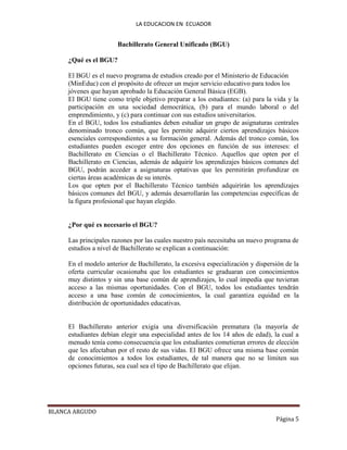 LA EDUCACION EN ECUADOR
BLANCA ARGUDO
Página 5
Bachillerato General Unificado (BGU)
¿Qué es el BGU?
El BGU es el nuevo programa de estudios creado por el Ministerio de Educación
(MinEduc) con el propósito de ofrecer un mejor servicio educativo para todos los
jóvenes que hayan aprobado la Educación General Básica (EGB).
El BGU tiene como triple objetivo preparar a los estudiantes: (a) para la vida y la
participación en una sociedad democrática, (b) para el mundo laboral o del
emprendimiento, y (c) para continuar con sus estudios universitarios.
En el BGU, todos los estudiantes deben estudiar un grupo de asignaturas centrales
denominado tronco común, que les permite adquirir ciertos aprendizajes básicos
esenciales correspondientes a su formación general. Además del tronco común, los
estudiantes pueden escoger entre dos opciones en función de sus intereses: el
Bachillerato en Ciencias o el Bachillerato Técnico. Aquellos que opten por el
Bachillerato en Ciencias, además de adquirir los aprendizajes básicos comunes del
BGU, podrán acceder a asignaturas optativas que les permitirán profundizar en
ciertas áreas académicas de su interés.
Los que opten por el Bachillerato Técnico también adquirirán los aprendizajes
básicos comunes del BGU, y además desarrollarán las competencias específicas de
la figura profesional que hayan elegido.
¿Por qué es necesario el BGU?
Las principales razones por las cuales nuestro país necesitaba un nuevo programa de
estudios a nivel de Bachillerato se explican a continuación:
En el modelo anterior de Bachillerato, la excesiva especialización y dispersión de la
oferta curricular ocasionaba que los estudiantes se graduaran con conocimientos
muy distintos y sin una base común de aprendizajes, lo cual impedía que tuvieran
acceso a las mismas oportunidades. Con el BGU, todos los estudiantes tendrán
acceso a una base común de conocimientos, la cual garantiza equidad en la
distribución de oportunidades educativas.
El Bachillerato anterior exigía una diversificación prematura (la mayoría de
estudiantes debían elegir una especialidad antes de los 14 años de edad), la cual a
menudo tenía como consecuencia que los estudiantes cometieran errores de elección
que les afectaban por el resto de sus vidas. El BGU ofrece una misma base común
de conocimientos a todos los estudiantes, de tal manera que no se limiten sus
opciones futuras, sea cual sea el tipo de Bachillerato que elijan.
 