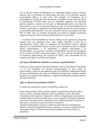 LA EDUCACION EN ECUADOR
BLANCA ARGUDO
Página 6
Con el anterior modelo de Bachillerato, los estudiantes podían acceder a diversas
opciones que los formaban en determinada área pero no les permitían adquirir
conocimientos básicos en otras áreas. (Por ejemplo, los estudiantes de la
especialidad de Ciencias Sociales típicamente no llegaban a tener suficientes bases
en matemáticas.) El BGU busca que los estudiantes adquieran una formación
general completa, evitando por una parte su hiperespecialización en un área del
conocimiento y por otra su desconocimiento de otras. El anterior Bachillerato en
Ciencias, cuyos planes y programas de estudio databan de fines de los años setenta,
se encontraba desactualizado y era poco pertinente para las necesidades del siglo
XXI. El BGU tiene un currículo actualizado que resalta la realidad ecuatoriana,
siempre en relación con los contextos latinoamericanos y universales.
La anterior oferta de Bachillerato Técnico ofrecía escasas opciones de educación
superior para sus graduados, pues estas estaban limitadas al área de su
especialización. Ahora, todos los estudiantes del Bachillerato Técnico también
aprenden los conocimientos básicos comunes que les permiten acceder a cualquier
opción postsecundaria, y no únicamente a aquellas relacionadas a su
especialización. Los anteriores currículos de Bachillerato carecían de articulación
con los niveles de EGB y Educación Superior. El nuevo currículo del Bachillerato
se desprende orgánicamente del currículo de EGB y está concatenado con las
exigencias de ingreso a la Educación Superior.
¿Por qué un Bachillerato unificado y no uno por especializaciones?
Porque es la única manera de garantizar equidad a todos los bachilleres ecuatorianos
y a la vez multiplicar sus opciones postgraduación. La base común de
conocimientos y destrezas que adquirirán todos los bachilleres, independientemente
del tipo de Bachillerato que elijan, les habilitará por igual para continuar estudios
superiores en cualquier área académica, o ingresar directamente al mundo laboral o
del emprendimiento.
¿Qué se espera de los graduados del BGU?
Se espera que nuestro país cuente con bachilleres capaces de:
Pensar rigurosamente. Pensar, razonar, analizar y argumentar de manera lógica,
crítica y creativa. Además: planificar, resolver problemas y tomar decisiones.
Comunicarse efectivamente. Comprender y utilizar el lenguaje para comunicarse y
aprender (tanto en el idioma propio como en uno extranjero). Expresarse oralmente
y por escrito de modo correcto, adecuado y claro. Además, apreciar la Literatura y
otras artes y reconocerlas como una forma de expresión.
Razonar numéricamente. Conocer y utilizar la matemática en la formulación,
análisis y solución de problemas teóricos y prácticos, así como en el desarrollo del
razonamiento lógico. Utilizar herramientas tecnológicas de forma reflexiva y
pragmática.
 