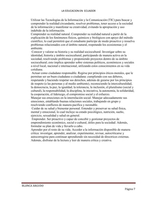 LA EDUCACION EN ECUADOR
BLANCA ARGUDO
Página 7
Utilizar las Tecnologías de la Información y la Comunicación (TIC) para buscar y
comprender la realidad circundante, resolver problemas, tener acceso a la sociedad
de la información y manifestar su creatividad, evitando la apropiación y uso
indebido de la información.
Comprender su realidad natural. Comprender su realidad natural a partir de la
explicación de los fenómenos físicos, químicos y biológicos con apoyo del método
científico, lo cual permitirá que el estudiante participe de modo proactivo y resuelva
problemas relacionados con el ámbito natural, respetando los ecosistemas y el
ambiente.
Conocer y valorar su historia y su realidad sociocultural. Investigar sobre su
identidad, historia y ámbito sociocultural, participando de manera activa en la
sociedad, resolviendo problemas y proponiendo proyectos dentro de su ámbito
sociocultural; esto implica aprender sobre sistemas políticos, económicos y sociales
a nivel local, nacional e internacional, utilizando estos conocimientos en su vida
cotidiana.
Actuar como ciudadano responsable. Regirse por principios éticos-morales, que le
permitan ser un buen ciudadano o ciudadana: cumpliendo con sus deberes,
respetando y haciendo respetar sus derechos, además de guiarse por los principios
de respeto (a las personas y al medio ambiente), reconociendo la interculturalidad,
la democracia, la paz, la igualdad, la tolerancia, la inclusión, el pluralismo (social y
cultural), la responsabilidad, la disciplina, la iniciativa, la autonomía, la solidaridad,
la cooperación, el liderazgo, el compromiso social y el esfuerzo.
Manejar sus emociones en la interrelación social. Manejar adecuadamente sus
emociones, entablando buenas relaciones sociales, trabajando en grupo y
resolviendo conflictos de manera pacífica y razonable.
Cuidar de su salud y bienestar personal. Entender y preservar su salud física,
mental y emocional, lo cual incluye su estado psicológico, nutrición, sueño,
ejercicio, sexualidad y salud en general.
Emprender. Ser proactivo y capaz de concebir y gestionar proyectos de
emprendimiento económico, social o cultural, útiles para la sociedad. Además,
formular su plan de vida y llevarlo a cabo.
Aprender por el resto de su vida. Acceder a la información disponible de manera
crítica: investigar, aprender, analizar, experimentar, revisar, autocriticarse y
autocorregirse para continuar aprendiendo sin necesidad de directrices externas.
Además, disfrutar de la lectura y leer de manera crítica y creativa.
 
