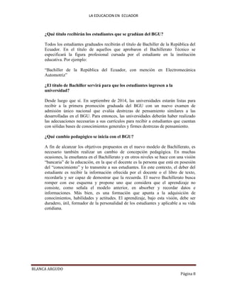 LA EDUCACION EN ECUADOR
BLANCA ARGUDO
Página 8
¿Qué título recibirán los estudiantes que se gradúan del BGU?
Todos los estudiantes graduados recibirán el título de Bachiller de la República del
Ecuador. En el título de aquellos que aprobaron el Bachillerato Técnico se
especificará la figura profesional cursada por el estudiante en la institución
educativa. Por ejemplo:
“Bachiller de la República del Ecuador, con mención en Electromecánica
Automotriz”
¿El título de Bachiller servirá para que los estudiantes ingresen a la
universidad?
Desde luego que sí. En septiembre de 2014, las universidades estarán listas para
recibir a la primera promoción graduada del BGU con un nuevo examen de
admisión único nacional que evalúa destrezas de pensamiento similares a las
desarrolladas en el BGU. Para entonces, las universidades deberán haber realizado
las adecuaciones necesarias a sus currículos para recibir a estudiantes que cuentan
con sólidas bases de conocimientos generales y firmes destrezas de pensamiento.
¿Qué cambio pedagógico se inicia con el BGU?
A fin de alcanzar los objetivos propuestos en el nuevo modelo de Bachillerato, es
necesario también realizar un cambio de concepción pedagógica. En muchas
ocasiones, la enseñanza en el Bachillerato y en otros niveles se hace con una visión
“bancaria” de la educación, en la que el docente es la persona que está en posesión
del “conocimiento” y lo transmite a sus estudiantes. En este contexto, el deber del
estudiante es recibir la información ofrecida por el docente o el libro de texto,
recordarla y ser capaz de demostrar que la recuerda. El nuevo Bachillerato busca
romper con ese esquema y propone uno que considera que el aprendizaje no
consiste, como señala el modelo anterior, en absorber y recordar datos e
informaciones. Más bien, es una formación que apunta a la adquisición de
conocimientos, habilidades y actitudes. El aprendizaje, bajo esta visión, debe ser
duradero, útil, formador de la personalidad de los estudiantes y aplicable a su vida
cotidiana.
 