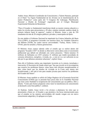 LA EDUCACION EN ECUADOR
BLANCA ARGUDO
Página 9
Andrés Arauz, Ministro Coordinador de Conocimiento y Talento Humano, participó
en el Panel “La Figura Fundamental de los Jóvenes en la transformación de la
matriz Productiva” como parte del “I Congreso De Liderazgo, Planificación
Nacional y Diseño de Estrategia” organizado por el Colegio Municipal
Experimental Sebastián de Benalcázar.
“Para el Ecuador es fundamental transformar desde ya nuestro sistema educativo a
todos los niveles para proyectarnos a 20 años; estamos teniendo cambios desde la
primera infancia hasta la superior”, explicó el Ministro Arauz a más de 350
estudiantes de más de 20 colegios públicos, privados y municipales de Quito.
En este ámbito el Gobierno Nacional ha impulsado los Centros Infantiles del Buen
Vivir (CIBV), el programa Creciendo con nuestros hijos, las Unidades Educativa
del Milenio (UEM), las cuatro nuevas universidades: Yachay, Ikiam, Uartes y
UNAE, para las actuales y futuras generaciones.
El Ministro Arauz expuso además sobre el estudio que se realizó dentro del
programa “Ecuador 2.035” en donde se obtuvieron varios datos como el crecimiento
poblacional que deberá ser afrontado con varios proyectos. “Ahora tenemos 16
millones de habitantes en 2.035 seríamos 21 millones que tendrá necesidades de
consumo alimenticio, energético, vivienda, etc., y esto no va a ser suficiente en ese
año por lo que debemos encontrar soluciones”, explicó Arauz.
Para ello el Gobierno realiza una importante inversión en la ciencia, tecnología e
innovación. El Secretario de Estado reiteró que “hay que invertir en la investigación
que resuelva los problemas futuros: cómo hacer más eficiente energéticamente el
país, cómo hacer que los diseños de vivienda en la Costa usen menos aire
acondicionado, y ahí está el reto para ustedes jóvenes para resolver los problemas
del Ecuador del futuro”.
El Ministro Arauz también se refirió al Código Orgánico de la Economía Social del
Conocimiento (COES) que se presentó hace pocos días en la Asamblea Nacional
que tiene como finalidad la recuperación del conocimiento que sea público, libre y
abierto. “Como país hemos propuesto cómo tener la transferencia de conocimiento
al declararlo como bien público”, enfatizó.
Al finalizar, Andrés Arauz invitó a los jóvenes a plantearse los retos que se
presentarán a futuro en el Ecuador y que postulen a las becas internacionales para
que al estudiar en las mejores universidades del mundo vengan con ese nuevo
conocimiento adquirido y lo apliquen en el país.
 