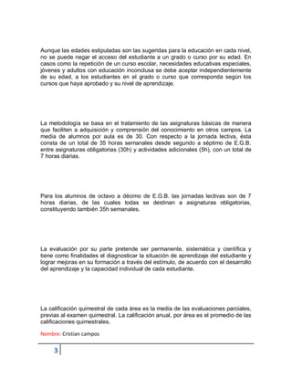 Nombre: Cristian campos
3
Aunque las edades estipuladas son las sugeridas para la educación en cada nivel,
no se puede negar el acceso del estudiante a un grado o curso por su edad. En
casos como la repetición de un curso escolar, necesidades educativas especiales,
jóvenes y adultos con educación inconclusa se debe aceptar independientemente
de su edad, a los estudiantes en el grado o curso que corresponda según los
cursos que haya aprobado y su nivel de aprendizaje.
La metodología se basa en el tratamiento de las asignaturas básicas de manera
que faciliten a adquisición y comprensión del conocimiento en otros campos. La
media de alumnos por aula es de 30. Con respecto a la jornada lectiva, ésta
consta de un total de 35 horas semanales desde segundo a séptimo de E.G.B.
entre asignaturas obligatorias (30h) y actividades adicionales (5h), con un total de
7 horas diarias.
Para los alumnos de octavo a décimo de E.G.B. las jornadas lectivas son de 7
horas diarias, de las cuales todas se destinan a asignaturas obligatorias,
constituyendo también 35h semanales.
La evaluación por su parte pretende ser permanente, sistemática y científica y
tiene como finalidades el diagnosticar la situación de aprendizaje del estudiante y
lograr mejoras en su formación a través del estímulo, de acuerdo con el desarrollo
del aprendizaje y la capacidad individual de cada estudiante.
La calificación quimestral de cada área es la media de las evaluaciones parciales,
previas al examen quimestral. La calificación anual, por área es el promedio de las
calificaciones quimestrales.
 