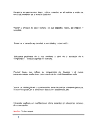 Nombre: Cristian campos
5
Demostrar un pensamiento lógico, crítico y creativo en el análisis y resolución
eficaz de problemas de la realidad cotidiana.
Valorar y proteger la salud humana en sus aspectos físicos, psicológicos y
sexuales.
Preservar la naturaleza y contribuir a su cuidado y conservación.
Solucionar problemas de la vida cotidiana a partir de la aplicación de lo
comprendido en las disciplinas del currículo.
Producir textos que reflejen su comprensión del Ecuador y el mundo
contemporáneo a través de su conocimiento de las disciplinas del currículo.
Aplicar las tecnologías en la comunicación, en la solución de problemas prácticos,
en la investigación, en el ejercicio de actividades académicas, etc.
Interpretar y aplicar a un nivel básico un idioma extranjero en situaciones comunes
de comunicación.
 