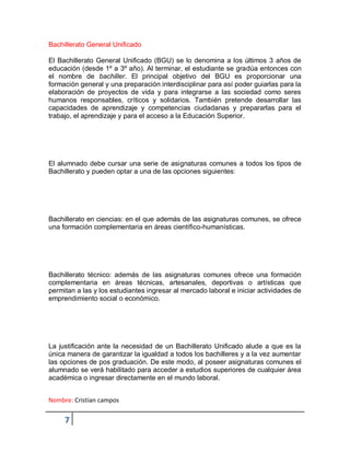 Nombre: Cristian campos
7
Bachillerato General Unificado
El Bachillerato General Unificado (BGU) se lo denomina a los últimos 3 años de
educación (desde 1º a 3º año). Al terminar, el estudiante se gradúa entonces con
el nombre de bachiller. El principal objetivo del BGU es proporcionar una
formación general y una preparación interdisciplinar para así poder guiarlas para la
elaboración de proyectos de vida y para integrarse a las sociedad como seres
humanos responsables, críticos y solidarios. También pretende desarrollar las
capacidades de aprendizaje y competencias ciudadanas y prepararlas para el
trabajo, el aprendizaje y para el acceso a la Educación Superior.
El alumnado debe cursar una serie de asignaturas comunes a todos los tipos de
Bachillerato y pueden optar a una de las opciones siguientes:
Bachillerato en ciencias: en el que además de las asignaturas comunes, se ofrece
una formación complementaria en áreas científico-humanísticas.
Bachillerato técnico: además de las asignaturas comunes ofrece una formación
complementaria en áreas técnicas, artesanales, deportivas o artísticas que
permitan a las y los estudiantes ingresar al mercado laboral e iniciar actividades de
emprendimiento social o económico.
La justificación ante la necesidad de un Bachillerato Unificado alude a que es la
única manera de garantizar la igualdad a todos los bachilleres y a la vez aumentar
las opciones de pos graduación. De este modo, al poseer asignaturas comunes el
alumnado se verá habilitado para acceder a estudios superiores de cualquier área
académica o ingresar directamente en el mundo laboral.
 