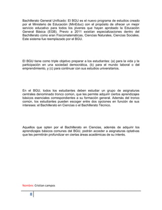 Nombre: Cristian campos
8
Bachillerato General Unificado: El BGU es el nuevo programa de estudios creado
por el Ministerio de Educación (MinEduc) con el propósito de ofrecer un mejor
servicio educativo para todos los jóvenes que hayan aprobado la Educación
General Básica (EGB). Previo a 2011 existían especializaciones dentro del
Bachillerato como eran Fisicomatemáticas, Ciencias Naturales, Ciencias Sociales.
Este sistema fue reemplazado por el BGU.
El BGU tiene como triple objetivo preparar a los estudiantes: (a) para la vida y la
participación en una sociedad democrática, (b) para el mundo laboral o del
emprendimiento, y (c) para continuar con sus estudios universitarios.
En el BGU, todos los estudiantes deben estudiar un grupo de asignaturas
centrales denominado tronco común, que les permite adquirir ciertos aprendizajes
básicos esenciales correspondientes a su formación general. Además del tronco
común, los estudiantes pueden escoger entre dos opciones en función de sus
intereses: el Bachillerato en Ciencias o el Bachillerato Técnico.
Aquellos que opten por el Bachillerato en Ciencias, además de adquirir los
aprendizajes básicos comunes del BGU, podrán acceder a asignaturas optativas
que les permitirán profundizar en ciertas áreas académicas de su interés.
 