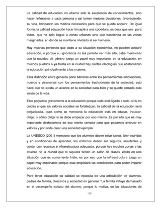 ~3~
La calidad de educación no abarca sólo la excelencia de conocimientos, sino
hacer reflexionar a cada persona y así tomen mejores decisiones, favoreciendo,
su vida, brindando los medios necesarios para que se pueda adquirir. De igual
forma, la calidad educación hace hincapié a una cobertura, es decir que sea para
todos, que no solo llegue a zonas urbanas sino que trascienda en las zonas
marginadas, en donde se mantiene olvidado al ser humano.
Hay muchas personas que dado a su situación económica, no pueden adquirir
educación, o porque su ignorancia no les permite ver más allá, cabe mencionar
que la equidad de género juega un papel muy importante en la educación, en
muchos pueblos o ya hasta en la ciudad hay ciertas ideologías que obstaculizan
la educación principalmente a las mujeres.
Esta distinción entre géneros pone barreras entre los pensamientos innovadores,
nuevos y visionarios con los pensamientos tradicionales de la sociedad, esto
hace que no exista un avance en la sociedad para bien y se quede cerrada esta
visión de la vida.
Esto perjudica gravemente a la educación porque todo está ligado a todo, si tu no
cuidas el que los valores sociales se fortalezcan, la calidad de la educación será
perjudicada, pues como se menciona la educación está en educar, inculcar,
dirigir, y cómo dirigir si se debe empezar por uno mismo. Es por ello que es muy
importante deshacernos de esa mente cerrada para que podamos avanzar en
valores y por ende crear una sociedad ejemplar.
La UNESCO (2001) menciona que los alumnos deben estar sanos, bien nutridos
y en condiciones de aprender, los entornos deben ser seguros, saludables y
contar con recursos e infraestructura adecuada, porque hay muchas zonas a las
afueras de la ciudad que ni siquiera tienen un salón de clases, están en una
situación que es sumamente triste, es por eso que la infraestructura juega un
papel muy importante porque esta propiciará las condiciones para poder impartir
educación.
Para tener educación de calidad se necesita de una articulación de alumnos,
padres de familia, directivos y sociedad en general. “La familia influye demasiado
en el desempeño exitoso del alumno, porque lo motiva, en las situaciones de
 