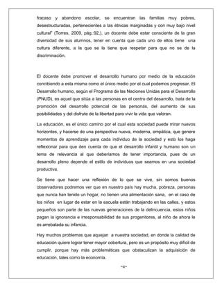 ~4~
fracaso y abandono escolar, se encuentran las familias muy pobres,
desestructuradas, pertenecientes a las étnicas marginadas y con muy bajo nivel
cultural” (Torres, 2009, pág.:92,), un docente debe estar consciente de la gran
diversidad de sus alumnos, tener en cuenta que cada uno de ellos tiene una
cultura diferente, a la que se le tiene que respetar para que no se de la
discriminación.
El docente debe promover el desarrollo humano por medio de la educación
concibiendo a esta misma como el único medio por el cual podemos progresar. El
Desarrollo humano, según el Programa de las Naciones Unidas para el Desarrollo
(PNUD), es aquel que sitúa a las personas en el centro del desarrollo, trata de la
promoción del desarrollo potencial de las personas, del aumento de sus
posibilidades y del disfrute de la libertad para vivir la vida que valoran.
La educación, es el único camino por el cual esta sociedad puede mirar nuevos
horizontes, y hacerse de una perspectiva nueva, moderna, empática, que genere
momentos de aprendizaje para cada individuo de la sociedad y esto los haga
reflexionar para que den cuenta de que el desarrollo infantil y humano son un
tema de relevancia al que deberíamos de tener importancia, pues de un
desarrollo pleno depende el estilo de individuos que seamos en una sociedad
productiva.
Se tiene que hacer una reflexión de lo que se vive, sin somos buenos
observadores podremos ver que en nuestro país hay mucha, pobreza, personas
que nunca han tenido un hogar, no tienen una alimentación sana, en el caso de
los niños en lugar de estar en la escuela están trabajando en las calles, y estos
pequeños son parte de las nuevas generaciones de la delincuencia, estos niños
pagan la ignorancia e irresponsabilidad de sus progenitores, al niño de ahora le
es arrebatada su infancia.
Hay muchos problemas que aquejan a nuestra sociedad, en donde la calidad de
educación quiere lograr tener mayor cobertura, pero es un propósito muy difícil de
cumplir, porque hay más problemáticas que obstaculizan la adquisición de
educación, tales como la economía.
 