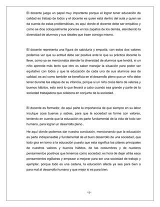 ~5~
El docente juega un papel muy importante porque el lograr tener educación de
calidad es trabajo de todos y el docente es quien está dentro del aula y quien se
da cuenta de estas problemáticas, es aquí donde el docente debe ser empático y
como se dice coloquialmente ponerse en los zapatos de los demás, atendiendo la
diversidad de alumnos y sus ideales que traen consigo mismo.
El docente representa una figura de sabiduría y empatía, con estos dos valores
podemos ver que su actitud debe ser positiva ante lo que su práctica docente lo
lleve, como ya se mencionaba atender la diversidad de alumnos que tendrá, si un
niño aprende más lento que otro es saber manejar la situación para poder ser
equitativo con todos y que la educación de cada uno de sus alumnos sea de
calidad, es así como también se beneficia en el desarrollo pleno que un niño debe
tener durante las etapas de su infancia, porque si un niño crece lleno de valores y
buenos hábitos, esto será lo que llevará a cabo cuando sea grande y parte de la
sociedad trabajadora que colabora en conjunto de la sociedad.
El docente es formador, de aquí parte la importancia de que siempre en su labor
inculque cosa buenas y sabias, para que la sociedad se forme con valores,
teniendo en cuenta que la educación es parte fundamental de la vida de todo ser
humano, para lograr un desarrollo pleno .
He aquí donde podemos dar nuestra conclusión, mencionando que la educación
es parte indispensable y fundamental de el buen desarrollo de una sociedad, que
todo gira en torno a la educación puesto que esta significa los pilares principales
de nuestros valores y buenos hábitos, de las costumbres y de nuestros
pensamientos positivos que tenemos como sociedad, es hora de dejar atrás esos
pensamientos ególatras y empezar a mejorar para ser una sociedad de trabajo y
ejemplar, porque todo es una cadena, la educación afecta ya sea para bien o
para mal al desarrollo humano y que mejor si es para bien.
 