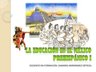 La Educación en el México Prehispánico I  DOCENTE EN FORMACIÒN: DAMARIS HERNÀNDEZ ORTEGA  