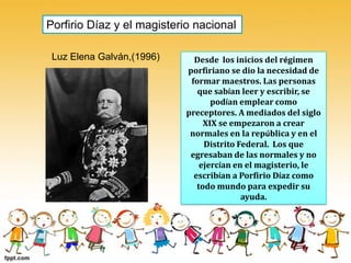 Porfirio Díaz y el magisterio nacional Luz Elena Galván,(1996) Desde  los inicios del régimen porfiriano se dio la necesidad de formar maestros. Las personas que sabían leer y escribir, se podían emplear como preceptores. A mediados del siglo XIX se empezaron a crear normales en la república y en el Distrito Federal.  Los que egresaban de las normales y no ejercían en el magisterio, le escribían a Porfirio Díaz como todo mundo para expedir su ayuda.