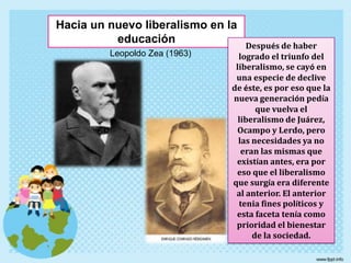 Hacia un nuevo liberalismo en la educaciónDespués de haber logrado el triunfo del liberalismo, se cayó en una especie de declive de éste, es por eso que la nueva generación pedía que vuelva el liberalismo de Juárez, Ocampo y Lerdo, pero las necesidades ya no eran las mismas que existían antes, era por eso que el liberalismo que surgía era diferente al anterior. El anterior tenia fines políticos y esta faceta tenía como prioridad el bienestar de la sociedad.Leopoldo Zea (1963)