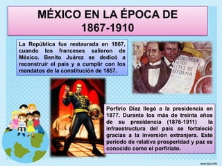 MÉXICO EN LA ÉPOCA DE                  1867-1910La República fue restaurada en 1867, cuando los franceses salieron de México. Benito Juárez se dedicó a reconstruir el país y a cumplir con los mandatos de la constitución de 1857. Porfírio Díaz llegó a la presidencia en 1877. Durante los más de treinta años de su presidencia (1876-1911) la infraestructura del país se fortaleció gracias a la inversión extranjera. Este periodo de relativa prosperidad y paz es conocido como el porfiriato.