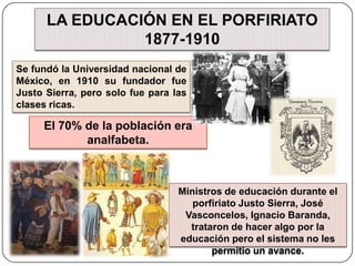 LA EDUCACIÓN EN EL PORFIRIATO 1877-1910Se fundó la Universidad nacional de México, en 1910 su fundador fue Justo Sierra, pero solo fue para las clases ricas.El 70% de la población era analfabeta.Ministros de educación durante el porfiriato Justo Sierra, José Vasconcelos, Ignacio Baranda, trataron de hacer algo por la educación pero el sistema no les permitio un avance.