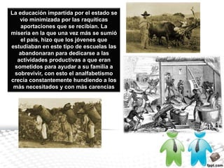 La educación impartida por el estado se vio minimizada por las raquíticas aportaciones que se recibían. La miseria en la que una vez más se sumió el país, hizo que los jóvenes que estudiaban en este tipo de escuelas las abandonaran para dedicarse a las actividades productivas a que eran sometidos para ayudar a su familia a sobrevivir, con esto el analfabetismo crecía constantemente hundiendo a los más necesitados y con más carencias
