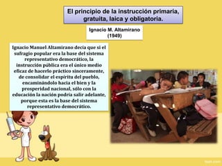 El principio de la instrucción primaria, gratuita, laica y obligatoria.Ignacio M. Altamirano(1949)Ignacio Manuel Altamirano decía que si el sufragio popular era la base del sistema representativo democrático, la instrucción pública era el único medio eficaz de hacerlo práctico sinceramente, de consolidar el espíritu del pueblo, encaminándolo hacia el bien y la prosperidad nacional, sólo con la educación la nación podría salir adelante, porque esta es la base del sistema representativo democrático.