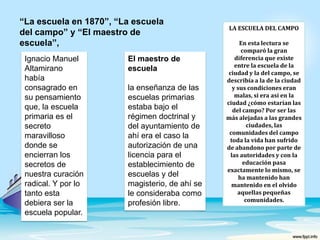 “La escuela en 1870”, “La escuela del campo” y “El maestro de escuela”,LA ESCUELA DEL CAMPOEn esta lectura se comparó la gran diferencia que existe  entre la escuela de la ciudad y la del campo, se describía a la de la ciudad y sus condiciones eran malas, si era así en la ciudad ¿cómo estarían las del campo? Por ser las más alejadas a las grandes ciudades, las comunidades del campo toda la vida han sufrido de abandono por parte de las autoridades y con la educación pasa exactamente lo mismo, se ha mantenido han mantenido en el olvido aquellas pequeñas comunidades. El maestro de escuelala enseñanza de las escuelas primarias estaba bajo el régimen doctrinal y   del ayuntamiento de ahí era el caso la autorización de una licencia para el establecimiento de escuelas y del magisterio, de ahí se le consideraba como profesión libre.Ignacio Manuel Altamirano había consagrado en su pensamiento que, la escuela primaria es el secreto maravilloso donde se encierran los secretos de nuestra curación radical. Y por lo tanto esta debiera ser la escuela popular.