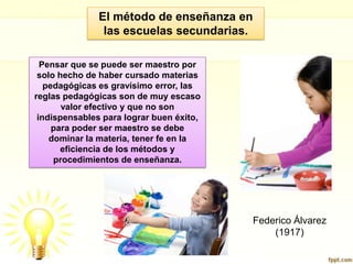 El método de enseñanza en las escuelas secundarias.Pensar que se puede ser maestro por solo hecho de haber cursado materias pedagógicas es gravísimo error, las reglas pedagógicas son de muy escaso valor efectivo y que no son indispensables para lograr buen éxito, para poder ser maestro se debe dominar la materia, tener fe en la eficiencia de los métodos y procedimientos de enseñanza. Federico Álvarez (1917)