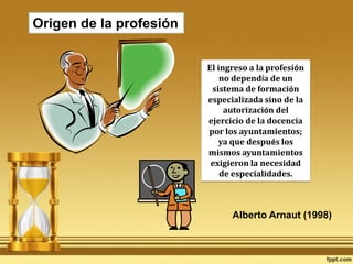 Origen de la profesiónEl ingreso a la profesión no dependía de un sistema de formación especializada sino de la autorización del ejercicio de la docencia por los ayuntamientos; ya que después los mismos ayuntamientos exigieron la necesidad de especialidades. Alberto Arnaut (1998)