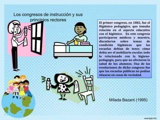 Los congresos de instrucción y sus principios rectoresEl primer congreso, en 1882, fue el Higiénico pedagógico, que tomaba relación en el aspecto educativo con el higiénico.   En este congreso participaron médicos y maestro, discutieron sobre temas de condición higiénicas que las escuelas debían de tener, cómo debía ser el mobiliario escolar, todo lo relacionado con la higiene-pedagogía, para que no afectaran la salud de los alumnos. Una de las resoluciones de dicho congreso fue que las escuelas públicas no podían situarse en casas de vecindad.MíladaBazant (1995)