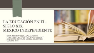 LA EDUCACIÓN EN EL
SIGLO XIX
MEXICO INDEPENDIENTE
MTRA. MIRIAM ANGELICA VALLES HUERTA
CURSO: HISTORIA DE LA EDUCACION EN MEXICO
BENEMERITO INSTITUTO NORMAL DEL ESTADO
OCTUBRE 2016
 