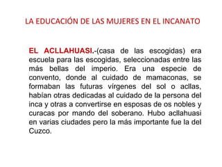 LA EDUCACIÓN DE LAS MUJERES EN EL INCANATO
EL ACLLAHUASI.-(casa de las escogidas) era
escuela para las escogidas, seleccionadas entre las
más bellas del imperio. Era una especie de
convento, donde al cuidado de mamaconas, se
formaban las futuras vírgenes del sol o acllas,
habían otras dedicadas al cuidado de la persona del
inca y otras a convertirse en esposas de os nobles y
curacas por mando del soberano. Hubo acllahuasi
en varias ciudades pero la más importante fue la del
Cuzco.
 