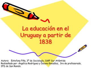 La educación en el
Uruguay a partir de
1838
Autora: Estefany Piña, 3º de Sociología, CeRP Sur Atlántida
Rediseñado por: Angélica Rodríguez y Daiana González, 3ro de profesorado,
IFD de San Ramón.
 