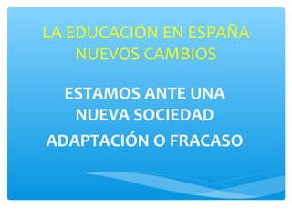 LA EDUCACIÓN EN ESPAÑA
    NUEVOS CAMBIOS

  ESTAMOS ANTE UNA
   NUEVA SOCIEDAD
ADAPTACIÓN O FRACASO
 