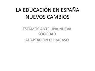 LA EDUCACIÓN EN ESPAÑA
NUEVOS CAMBIOS
ESTAMOS ANTE UNA NUEVA
SOCIEDAD
ADAPTACIÓN O FRACASO

 