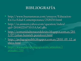 BIBLIOGRAFÍA
• http://www.buenastareas.com/ensayos/Educacion-
  En-La-Edad-Contemporanea/2320210.html
• http://es.answers.yahoo.com/question/index?
  qid=20100221075515AArCqRx
• http://comunidadrenacerdelexito.blogspot.com.es/201
  1/07/johan-heinrich-pestalozzi.html
• http://pedagogiaedith.blogspot.com.es/2010_09_12_ar
  chive.html
• http://www.psicopedagogia.com/articulos/?
  articulo=350
 