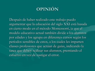 OPINIÓN

Después de haber realizado este trabajo puedo
argumentar que la educación del siglo XXI está basada
en cierto modo en el método Montessorri, ja que el
modelo educativo actual también divide a los alumnos
por edades y los agrupa en diferentes cursos según los
periodos sensibles de estos, a los cuales les imparten
classes professores que actúan de guías, indicando la
tarea que deben realizar sus alumnos, premiando el
esfuerzo en vez de castigar el error.
 