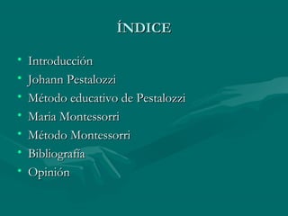 ÍNDICE

•   Introducción
•   Johann Pestalozzi
•   Método educativo de Pestalozzi
•   Maria Montessorri
•   Método Montessorri
•   Bibliografía
•   Opinión
 