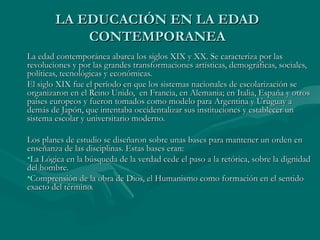 LA EDUCACIÓN EN LA EDAD
            CONTEMPORANEA
La edad contemporánea abarca los siglos XIX y XX. Se caracteriza por las
revoluciones y por las grandes transformaciones artísticas, demográficas, sociales,
políticas, tecnológicas y económicas.
El siglo XIX fue el período en que los sistemas nacionales de escolarización se
organizaron en el Reino Unido, en Francia, en Alemania; en Italia, España y otros
países europeos y fueron tomados como modelo para Argentina y Uruguay a
demás de Japón, que intentaba occidentalizar sus instituciones y establecer un
sistema escolar y universitario moderno.

Los planes de estudio se diseñaron sobre unas bases para mantener un orden en
enseñanza de las disciplinas. Estas bases eran:
•La Lógica en la búsqueda de la verdad cede el paso a la retórica, sobre la dignidad
del hombre.
•Comprensión de la obra de Dios, el Humanismo como formación en el sentido
exacto del término.
 