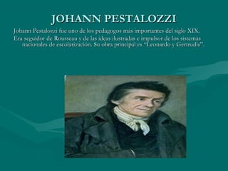JOHANN PESTALOZZI
Johann Pestalozzi fue uno de los pedagogos más importantes del siglo XIX.
Era seguidor de Rousseau y de las ideas ilustradas e impulsor de los sistemas
   nacionales de escolarización. Su obra principal es “Leonardo y Gertrudis”.
 