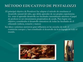 MÉTODO EDUCATIVO DE PESTALOZZI
.El principal objetivo de Pestalozzi fue adaptar el método de enseñanza al
    desarrollo natural del niño, que debía aprender de sus propias experiencias.
    En estas el aprendiz desarrolla sus facultades naturalmente mientras el papel
    de profesor es ser circunstancia propiciadora de ayuda. Para lograr este
    objetivo, consideraba el desarrollo armonioso de todas las facultades de él
    educando (cabeza, corazón y manos)
Sus ideas y prácticas ejercieron gran influencia en las escuelas de todo el
    continente europeo y han contribuido al desarrollo de la pedagogía en todo el
    mundo.
 