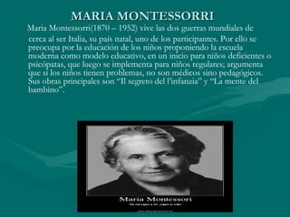 MARIA MONTESSORRI
Maria Montessorri(1870 – 1952) vive las dos guerras mundiales de
cerca al ser Italia, su país natal, uno de los participantes. Por ello se
preocupa por la educación de los niños proponiendo la escuela
moderna como modelo educativo, en un inicio para niños deficientes o
psicópatas, que luego se implementa para niños regulares; argumenta
que si los niños tienen problemas, no son médicos sino pedagógicos.
Sus obras principales son “Il segreto del l’infanzia” y “La mente del
bambino”.
 