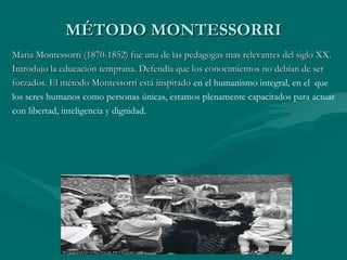 MÉTODO MONTESSORRI
Maria Montessorri (1870-1852) fue una de las pedagogas mas relevantes del siglo XX.
Introdujo la educación temprana. Defendía que los conocimientos no debían de ser
forzados. El método Montessorri está inspirado en el humanismo integral, en el que
los seres humanos como personas únicas, estamos plenamente capacitados para actuar
con libertad, inteligencia y dignidad.
 