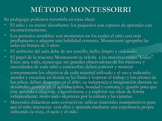 MÉTODO MONTESSORRI
Su pedagogía podemos resumirla en estas ideas:
• El niño y su mente absorbente: los pequeños son capaces de aprender casi
   inconscientemente.
• Los periodos sensibles: son momentos en los cuales el niño está más
   predispuesto a adquirir una habilidad concreta. Montessorri agrupaba las
   aulas en franjas de 3 años.
• El ambiente del aula debe de ser sencillo, bello, limpio y ordenado.
• El papel de la maestra: Montessorri se refería a las maestras como "Guías".
   Estas ante todo, tienen que ser grandes observadoras de los intereses y
   necesidades de cada niño y conocerlas; deben conocer y manejar
   correctamente los objetivos de cada material utilizado y el uso e indicarlo;
   atender y escuchar en donde se les llama y respetar el trabajo y los errores de
   los niños; deben despertar en el niño, su indepencia e imaginación durante su
   desarrollo; generar en él autodisciplina, bondad y cortesía; y guiarlo para que
   éste aprenda a observar, a cuestionarse y a explorar sus ideas de forma
   independiente, motivando su interés por la cultura y las ciencias.
• Materiales didácticos auto-correctivos: utilizar materiales manipulativos para
   que el niño interactúe con ellos y aprenda mediante una experiencia propia
   utilizando la vista, el tacto y el oído.
 