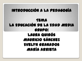 Introducción a la Pedagogía

             Tema
La Educación de la Edad Media
            Grupo:
         Laura Quirós
      Mauricio Sánchez
       Evelyn Granados
        María Arrieta
 