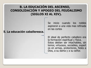 B. LA EDUCACIÓN DEL ASCENSO,
     CONSOLIDACIÓN Y APOGEO DEL FEUDALISMO
                (SIGLOS XI AL XIV).

                                Se inicio cuando los nobles
                                aspiraron a una vida mas refinada
                                en las cortes
5. La educación caballeresca.
                                El ideal de perfecto caballero era
                                la formación espiritual y física.
                                Estos debían ser intachables, sin
                                temor, virtuosos, sociables, expert
                                os en armas, protectores, fieles a
                                Dios, a su dama y a su señor.
 