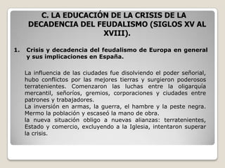 C. LA EDUCACIÓN DE LA CRISIS DE LA
      DECADENCIA DEL FEUDALISMO (SIGLOS XV AL
                       XVIII).

1.   Crisis y decadencia del feudalismo de Europa en general
     y sus implicaciones en España.

     La influencia de las ciudades fue disolviendo el poder señorial,
     hubo conflictos por las mejores tierras y surgieron poderosos
     terratenientes. Comenzaron las luchas entre la oligarquía
     mercantil, señoríos, gremios, corporaciones y ciudades entre
     patrones y trabajadores.
     La inversión en armas, la guerra, el hambre y la peste negra.
     Mermo la población y escaseó la mano de obra.
     la nueva situación obligo a nuevas alianzas: terratenientes,
     Estado y comercio, excluyendo a la Iglesia, intentaron superar
     la crisis.
 