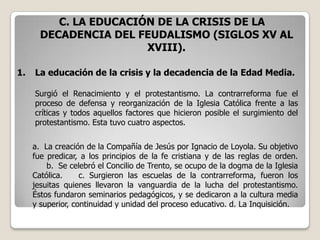 C. LA EDUCACIÓN DE LA CRISIS DE LA
       DECADENCIA DEL FEUDALISMO (SIGLOS XV AL
                        XVIII).

1.   La educación de la crisis y la decadencia de la Edad Media.

     Surgió el Renacimiento y el protestantismo. La contrarreforma fue el
     proceso de defensa y reorganización de la Iglesia Católica frente a las
     críticas y todos aquellos factores que hicieron posible el surgimiento del
     protestantismo. Esta tuvo cuatro aspectos.


     a. La creación de la Compañía de Jesús por Ignacio de Loyola. Su objetivo
     fue predicar, a los principios de la fe cristiana y de las reglas de orden.
         b. Se celebró el Concilio de Trento, se ocupo de la dogma de la Iglesia
     Católica.     c. Surgieron las escuelas de la contrarreforma, fueron los
     jesuitas quienes llevaron la vanguardia de la lucha del protestantismo.
     Éstos fundaron seminarios pedagógicos, y se dedicaron a la cultura media
     y superior, continuidad y unidad del proceso educativo. d. La Inquisición.
 