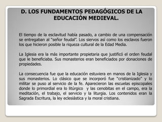 D. LOS FUNDAMENTOS PEDAGÓGICOS DE LA
           EDUCACIÓN MEDIEVAL.

El tiempo de la esclavitud había pasado, a cambio de una compensación
se entregaban al “señor feudal”. Los siervos así como los esclavos fueron
los que hicieron posible la riqueza cultural de la Edad Media.

La Iglesia era la más importante propietaria que justificó el orden feudal
que le beneficiaba. Sus monasterios eran beneficiados por donaciones de
propiedades.

La consecuencia fue que la educación estuviera en manos de la Iglesia y
sus monasterios. Lo clásico que se incorporó fue “cristianizado” y lo
militar se puso al servicio de la fe. Aparecieron las escuelas episcopales
donde lo primordial era lo litúrgico y las cenobitas en el campo, era la
meditación, el trabajo, el servicio y la liturgia. Los contenidos eran la
Sagrada Escritura, la ley eclesiástica y la moral cristiana.
 
