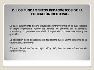 D. LOS FUNDAMENTOS PEDAGÓGICOS DE LA
            EDUCACIÓN MEDIEVAL.


Se da el surgimiento de una educación contrarreforma en la cual jugaron
un papel importante. Fueron los jesuitas los gestores de las escuelas
normales y propusieron una visión integral del proceso educativo y su
gratuidad.

La educación de la decadencia del feudalismo fue el último esfuerzo de la
sobrevivencia medieval.

Por eso, la educación del siglo XV y XVI, fue de una educación de
contrarreforma.
 