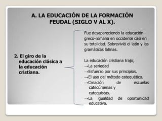 A. LA EDUCACIÓN DE LA FORMACIÓN
              FEUDAL (SIGLO V AL X).
                        Fue desapareciendo la educación
                        greco-romana en occidente casi en
                        su totalidad. Sobrevivió el latín y las
                        gramáticas latinas.
2. El giro de la
  educación clásica a   La educación cristiana trajo;
  la educación          →La seriedad
  cristiana.            →Esfuerzo por sus principios.
                        →El uso del método catequético.
                        →Creación         de         escuelas
                          catecúmenas y
                          catequistas.
                        →La igualdad de oportunidad
                          educativa.
 
